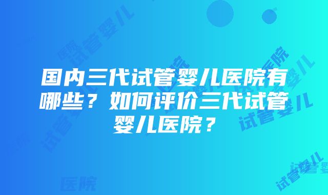 国内三代试管婴儿医院有哪些？如何评价三代试管婴儿医院？