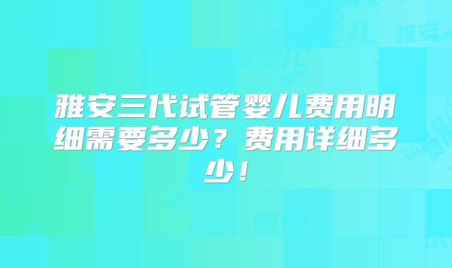 雅安三代试管婴儿费用明细需要多少？费用详细多少！