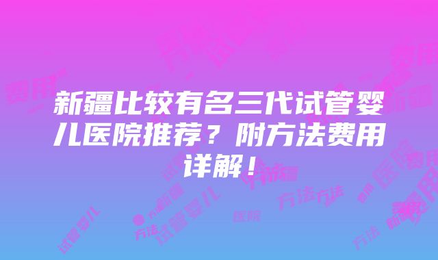 新疆比较有名三代试管婴儿医院推荐？附方法费用详解！