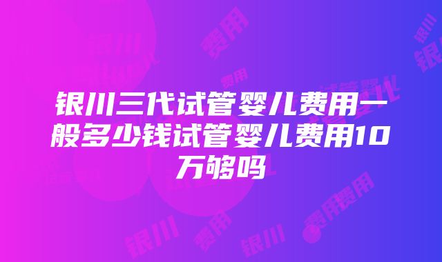 银川三代试管婴儿费用一般多少钱试管婴儿费用10万够吗