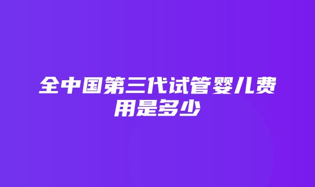 全中国第三代试管婴儿费用是多少