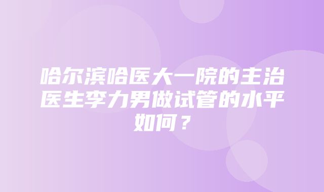 哈尔滨哈医大一院的主治医生李力男做试管的水平如何？