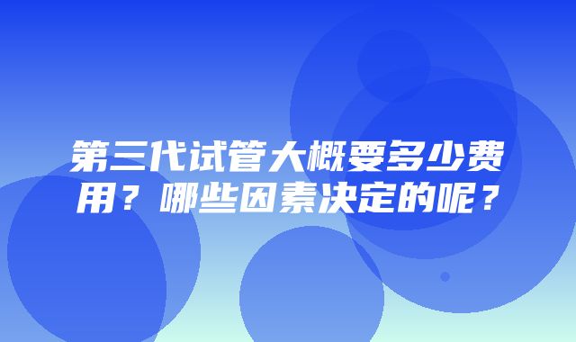 第三代试管大概要多少费用？哪些因素决定的呢？