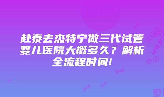 赴泰去杰特宁做三代试管婴儿医院大概多久？解析全流程时间!