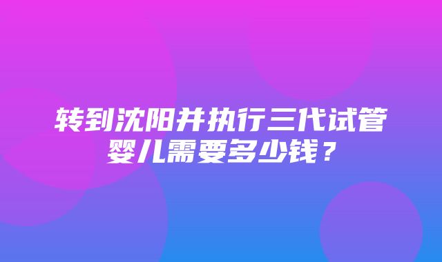 转到沈阳并执行三代试管婴儿需要多少钱？