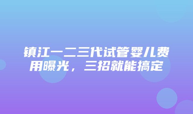 镇江一二三代试管婴儿费用曝光，三招就能搞定