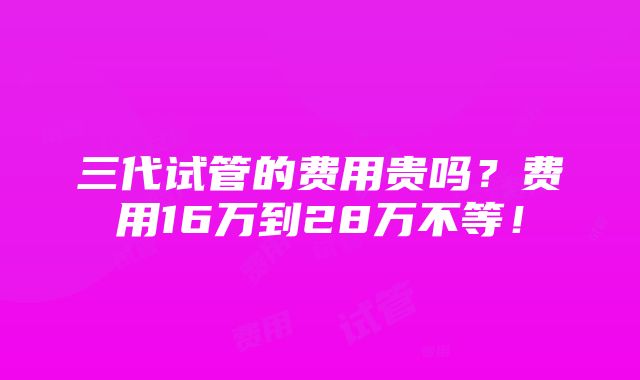 三代试管的费用贵吗？费用16万到28万不等！