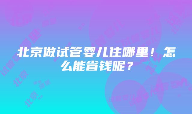 北京做试管婴儿住哪里！怎么能省钱呢？