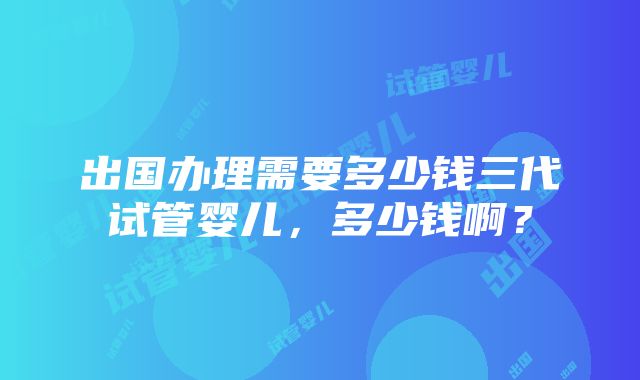 出国办理需要多少钱三代试管婴儿，多少钱啊？