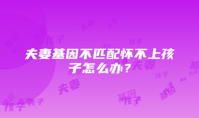 夫妻基因不匹配怀不上孩子怎么办？