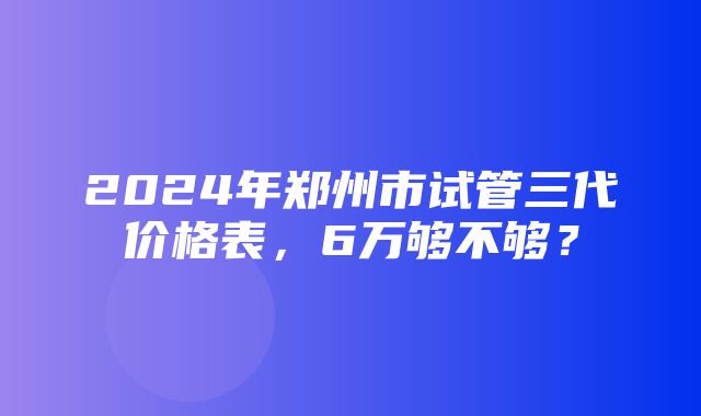 2024年郑州市试管三代价格表，6万够不够？