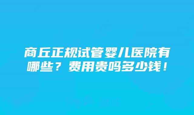 商丘正规试管婴儿医院有哪些？费用贵吗多少钱！