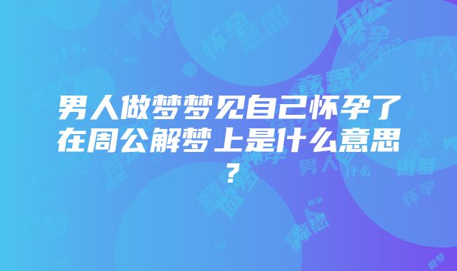 男人做梦梦见自己怀孕了在周公解梦上是什么意思？