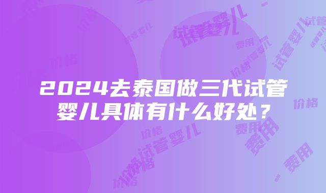 2024去泰国做三代试管婴儿具体有什么好处？