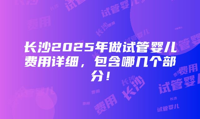 长沙2025年做试管婴儿费用详细，包含哪几个部分！