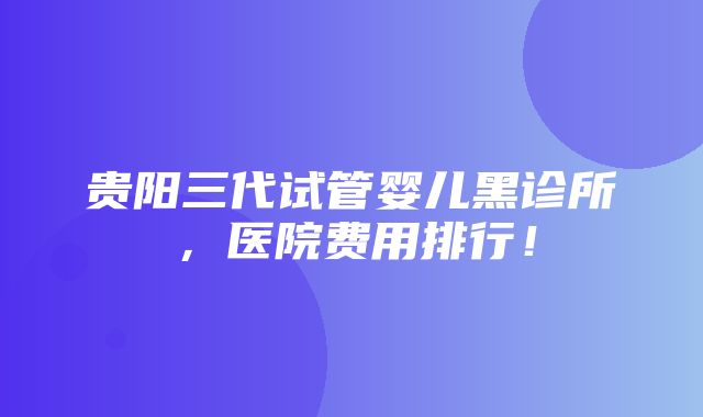 贵阳三代试管婴儿黑诊所，医院费用排行！