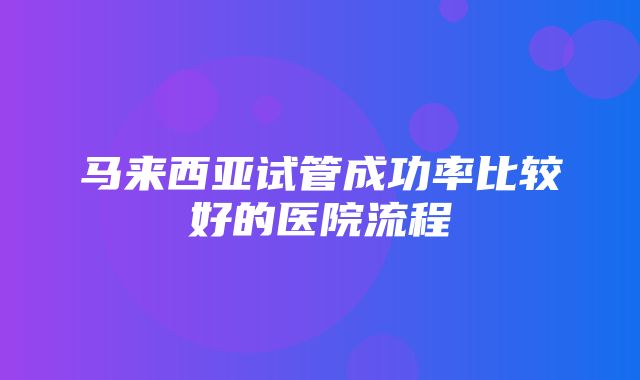 马来西亚试管成功率比较好的医院流程