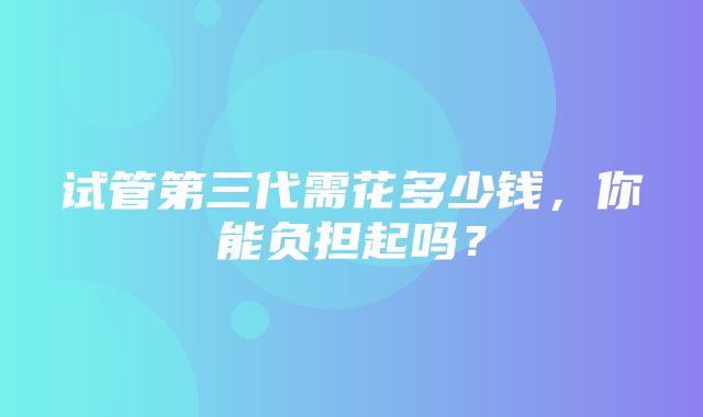 试管第三代需花多少钱，你能负担起吗？