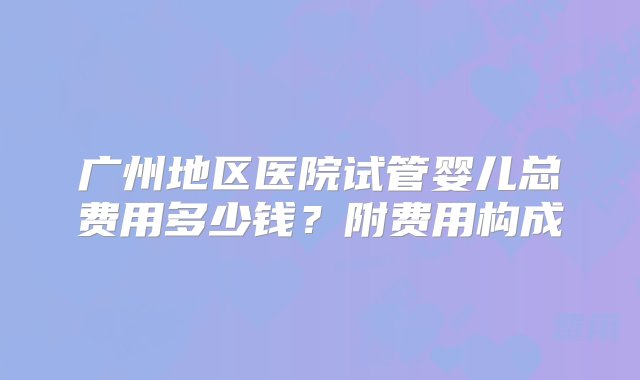 广州地区医院试管婴儿总费用多少钱？附费用构成