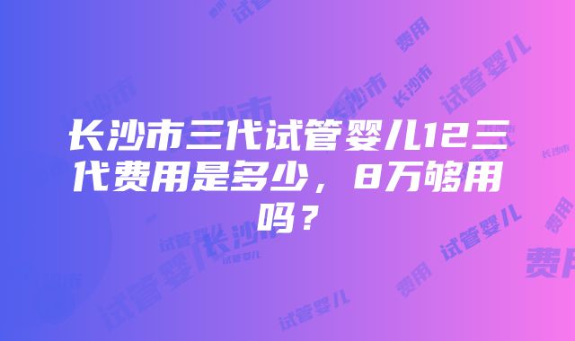 长沙市三代试管婴儿12三代费用是多少，8万够用吗？