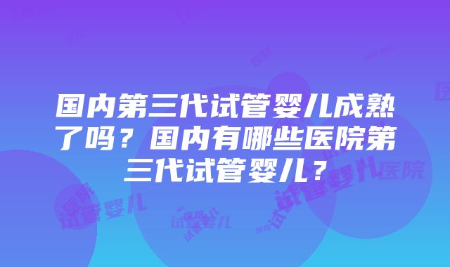 国内第三代试管婴儿成熟了吗？国内有哪些医院第三代试管婴儿？