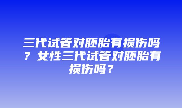 三代试管对胚胎有损伤吗？女性三代试管对胚胎有损伤吗？