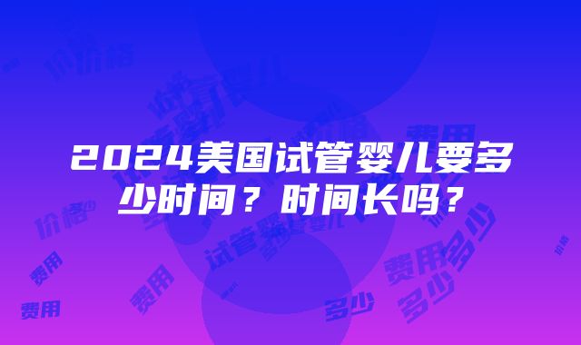 2024美国试管婴儿要多少时间？时间长吗？