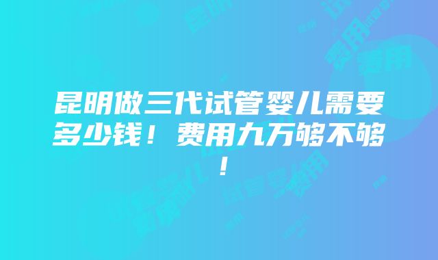 昆明做三代试管婴儿需要多少钱！费用九万够不够！