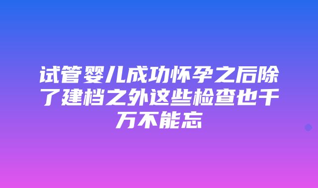 试管婴儿成功怀孕之后除了建档之外这些检查也千万不能忘