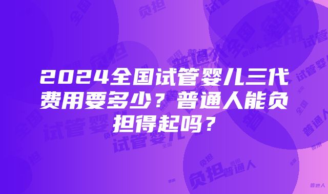 2024全国试管婴儿三代费用要多少？普通人能负担得起吗？