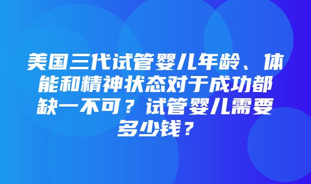 美国三代试管婴儿年龄、体能和精神状态对于成功都缺一不可？试管婴儿需要多少钱？