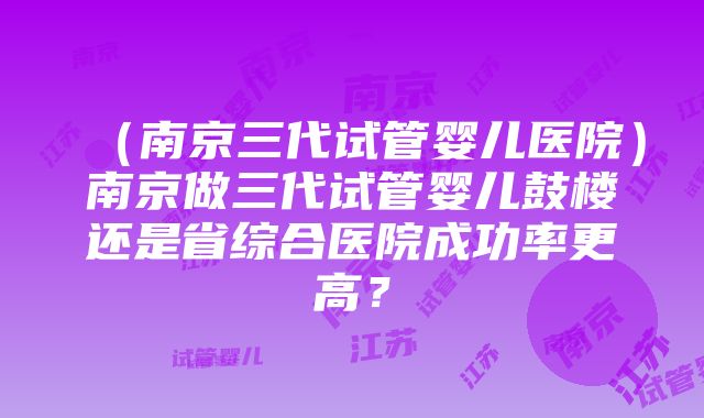 （南京三代试管婴儿医院）南京做三代试管婴儿鼓楼还是省综合医院成功率更高？