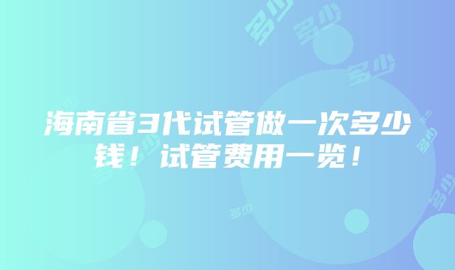 海南省3代试管做一次多少钱！试管费用一览！