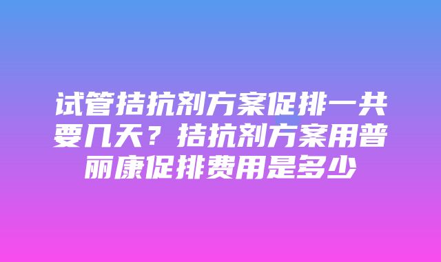 试管拮抗剂方案促排一共要几天？拮抗剂方案用普丽康促排费用是多少