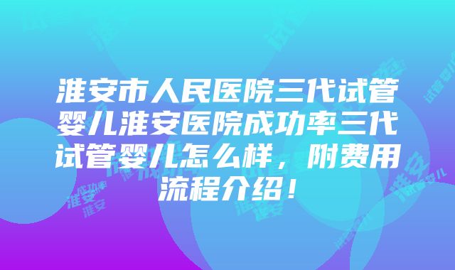 淮安市人民医院三代试管婴儿淮安医院成功率三代试管婴儿怎么样，附费用流程介绍！