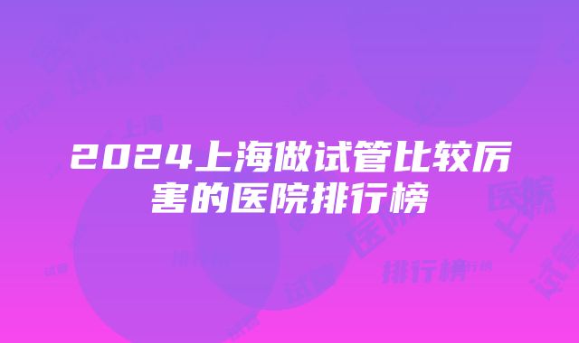 2024上海做试管比较厉害的医院排行榜