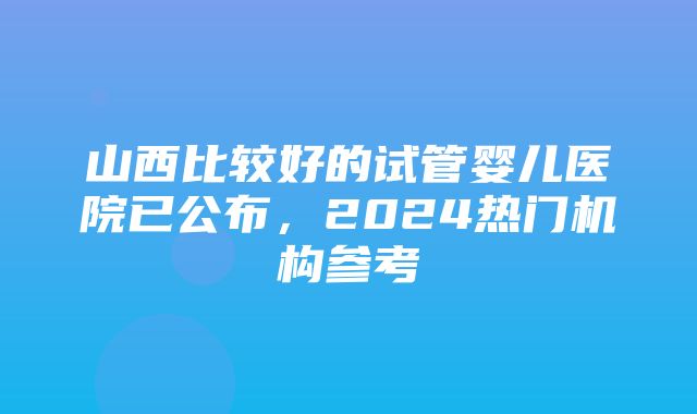 山西比较好的试管婴儿医院已公布，2024热门机构参考