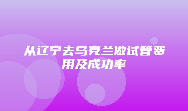 从辽宁去乌克兰做试管费用及成功率