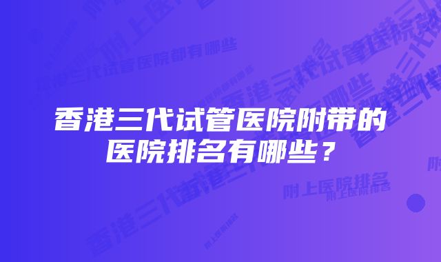 香港三代试管医院附带的医院排名有哪些？