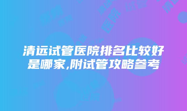 清远试管医院排名比较好是哪家,附试管攻略参考