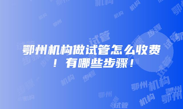 鄂州机构做试管怎么收费！有哪些步骤！