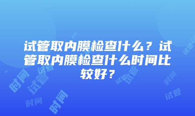 试管取内膜检查什么？试管取内膜检查什么时间比较好？