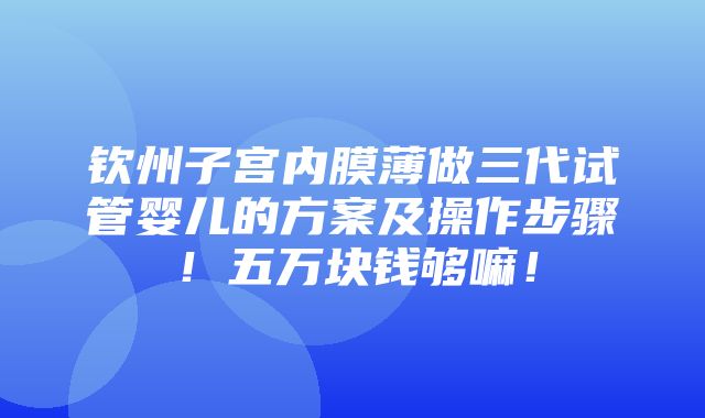 钦州子宫内膜薄做三代试管婴儿的方案及操作步骤！五万块钱够嘛！