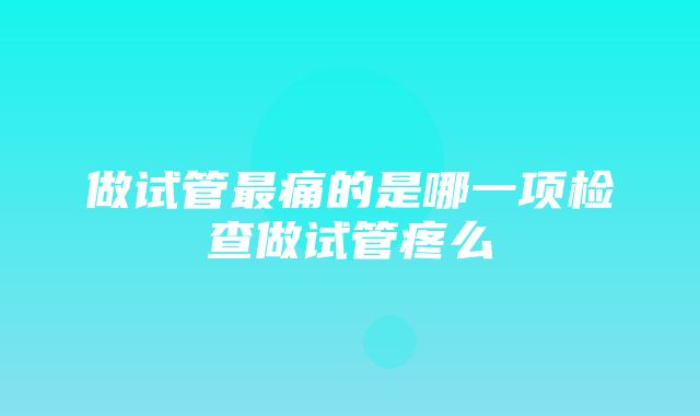 做试管最痛的是哪一项检查做试管疼么