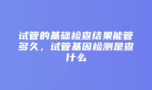 试管的基础检查结果能管多久，试管基因检测是查什么