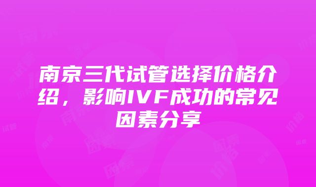 南京三代试管选择价格介绍，影响IVF成功的常见因素分享