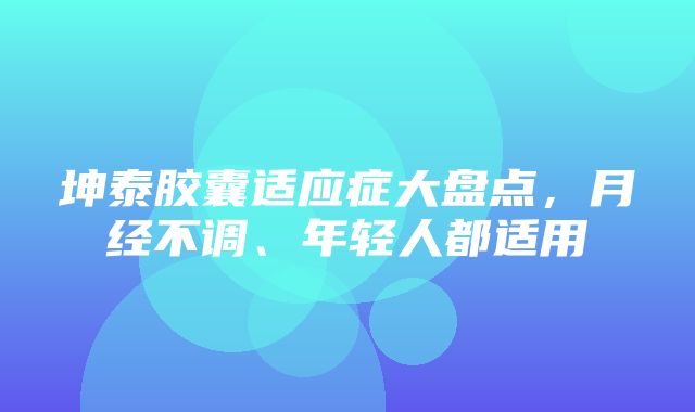 坤泰胶囊适应症大盘点，月经不调、年轻人都适用