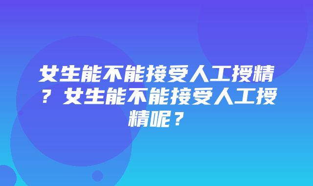 女生能不能接受人工授精？女生能不能接受人工授精呢？