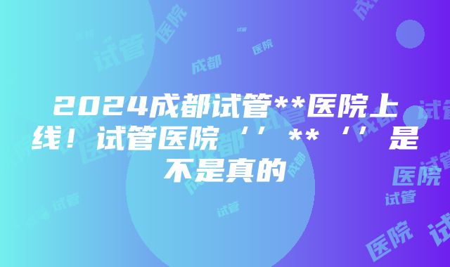 2024成都试管**医院上线！试管医院‘’**‘’是不是真的