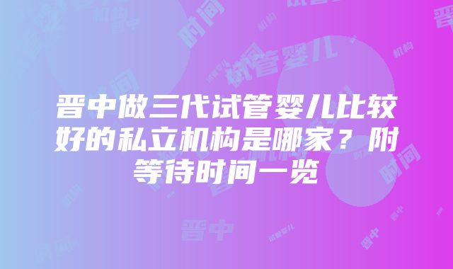 晋中做三代试管婴儿比较好的私立机构是哪家？附等待时间一览